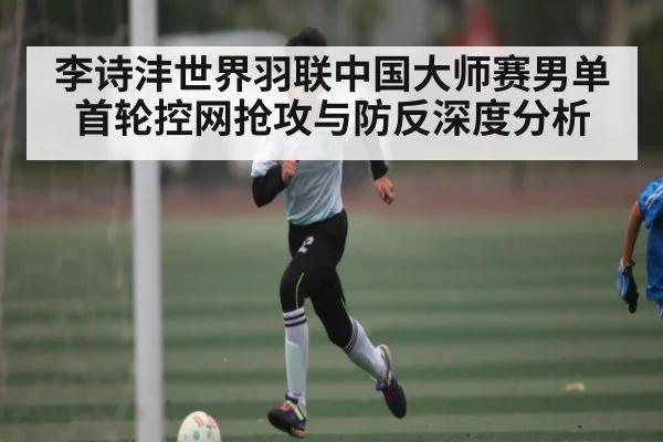 李诗沣世界羽联中国大师赛男单首轮控网抢攻与防反深度分析 - kaiyun