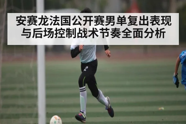 安赛龙法国公开赛男单复出表现与后场控制战术节奏全面分析